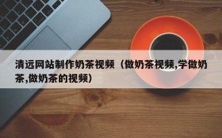 金湖清远网站制作奶茶视频（做奶茶视频,学做奶茶,做奶茶的视频）
